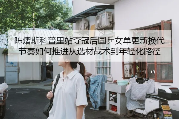 陈熠斯科普里站夺冠后国乒女单更新换代节奏如何推进从选材战术到年轻化路径